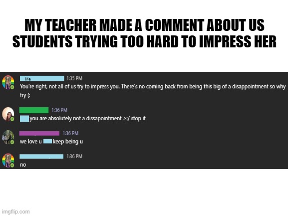 Self-deprecation, cha cha cha! | MY TEACHER MADE A COMMENT ABOUT US STUDENTS TRYING TOO HARD TO IMPRESS HER | image tagged in blank white template | made w/ Imgflip meme maker