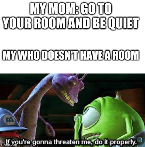 If you're going to threaten me, do it properly | MY MOM: GO TO YOUR ROOM AND BE QUIET; MY WHO DOESN'T HAVE A ROOM | image tagged in if you're going to threaten me do it properly | made w/ Imgflip meme maker