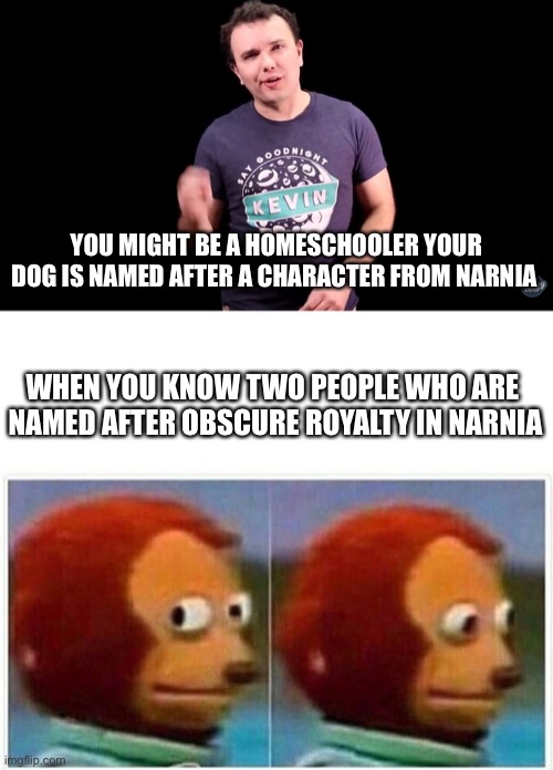 Does anyone remember this one? |  YOU MIGHT BE A HOMESCHOOLER YOUR DOG IS NAMED AFTER A CHARACTER FROM NARNIA; WHEN YOU KNOW TWO PEOPLE WHO ARE 
NAMED AFTER OBSCURE ROYALTY IN MARINA | image tagged in josh,memes,monkey puppet,narnia,blimey cow,you might be a homeschooler if | made w/ Imgflip meme maker