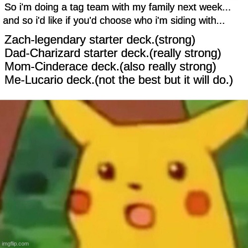 Please type in chat your answer. | So i'm doing a tag team with my family next week... and so i'd like if you'd choose who i'm siding with... Zach-legendary starter deck.(strong)
Dad-Charizard starter deck.(really strong)
Mom-Cinderace deck.(also really strong)
Me-Lucario deck.(not the best but it will do.) | image tagged in memes,surprised pikachu | made w/ Imgflip meme maker