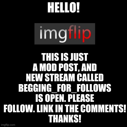 https://imgflip.com/m/begging_for_follows | THIS IS JUST A MOD POST, AND NEW STREAM CALLED BEGGING_FOR_FOLLOWS IS OPEN. PLEASE FOLLOW. LINK IN THE COMMENTS!
THANKS! HELLO! | image tagged in memes,blank transparent square,imgflip | made w/ Imgflip meme maker