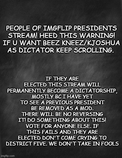 black blank | IF THEY ARE ELECTED THIS STREAM WILL PERMANENTLY BECOME A DICTATORSHIP, MOSTLY BC I HAVE YET TO SEE A PREVIOUS PRESIDENT BE REMOVED AS A MOD. THERE WILL BE NO REVERSING IT! DO SOMETHING ABOUT THIS! VOTE FOR ANYONE ELSE. IF THIS FAILS AND THEY ARE ELECTED DON'T COME CRYING TO DISTRICT FIVE. WE DON'T TAKE IN FOOLS; PEOPLE OF IMGFLIP PRESIDENTS STREAM! HEED THIS WARNING! IF U WANT BEEZ KNEEZ/KJOSHUA AS DICTATOR KEEP SCROLLING. | image tagged in black blank | made w/ Imgflip meme maker
