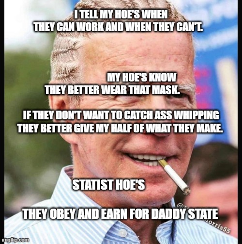 Joe Biden | I TELL MY HOE'S WHEN THEY CAN WORK AND WHEN THEY CAN'T.                                                                                       
                                             MY HOE'S KNOW THEY BETTER WEAR THAT MASK.                                             IF THEY DON'T WANT TO CATCH ASS WHIPPING THEY BETTER GIVE MY HALF OF WHAT THEY MAKE. STATIST HOE'S                                           THEY OBEY AND EARN FOR DADDY STATE | image tagged in joe biden | made w/ Imgflip meme maker