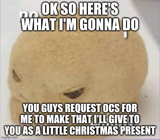 I thought this would be a good christmas gift for some of my friends | OK SO HERE'S WHAT I'M GONNA DO; YOU GUYS REQUEST OCS FOR ME TO MAKE THAT I'LL GIVE TO YOU AS A LITTLE CHRISTMAS PRESENT | image tagged in no i willin't | made w/ Imgflip meme maker