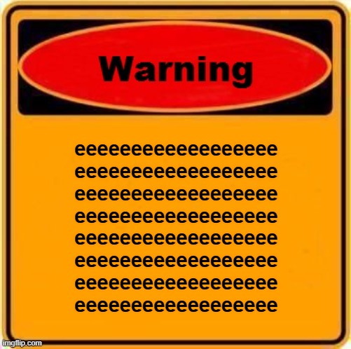 e | eeeeeeeeeeeeeeeeee
eeeeeeeeeeeeeeeeee
eeeeeeeeeeeeeeeeee
eeeeeeeeeeeeeeeeee
eeeeeeeeeeeeeeeeee
eeeeeeeeeeeeeeeeee
eeeeeeeeeeeeeeeeee
eeeeeeeeeeeeeeeeee | image tagged in memes,warning sign | made w/ Imgflip meme maker