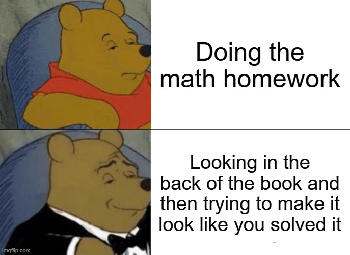 Tuxedo Winnie The Pooh Meme | Doing the math homework; Looking in the back of the book and then trying to make it look like you solved it | image tagged in memes,tuxedo winnie the pooh | made w/ Imgflip meme maker