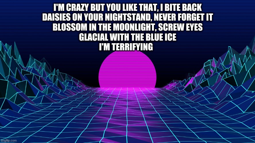 I have been listening to this for an hour now send halp | I'M CRAZY BUT YOU LIKE THAT, I BITE BACK
DAISIES ON YOUR NIGHTSTAND, NEVER FORGET IT
BLOSSOM IN THE MOONLIGHT, SCREW EYES
GLACIAL WITH THE BLUE ICE
I'M TERRIFYING | image tagged in aesthetic background | made w/ Imgflip meme maker