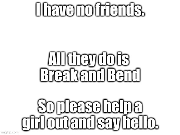 Blank White Template | I have no friends. All they do is 
Break and Bend; So please help a girl out and say hello. | image tagged in blank white template | made w/ Imgflip meme maker