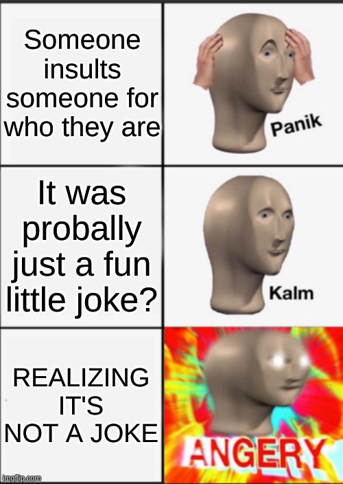 Panik Kalm Angery | Someone insults someone for who they are; It was probally just a fun little joke? REALIZING IT'S NOT A JOKE | image tagged in panik kalm angery | made w/ Imgflip meme maker