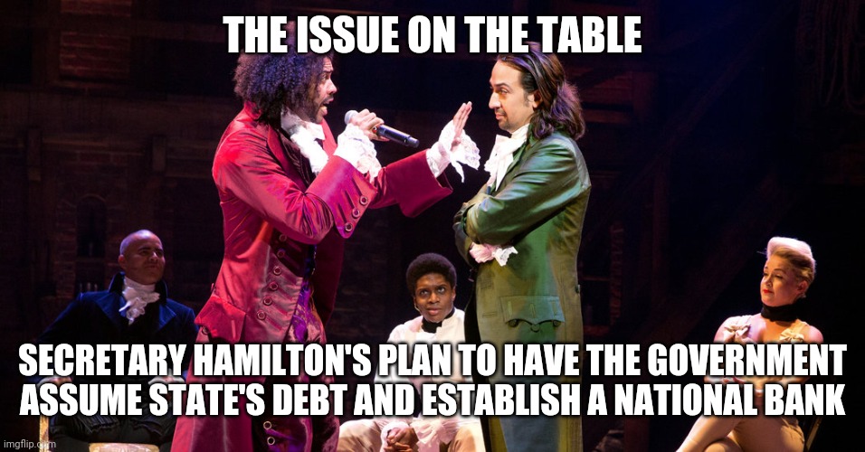 Cabinet Battle #1 | THE ISSUE ON THE TABLE; SECRETARY HAMILTON'S PLAN TO HAVE THE GOVERNMENT ASSUME STATE'S DEBT AND ESTABLISH A NATIONAL BANK | image tagged in cabinet battle 1 | made w/ Imgflip meme maker