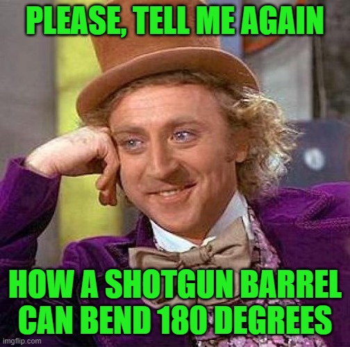 Creepy Condescending Wonka Meme | PLEASE, TELL ME AGAIN HOW A SHOTGUN BARREL CAN BEND 180 DEGREES | image tagged in memes,creepy condescending wonka | made w/ Imgflip meme maker