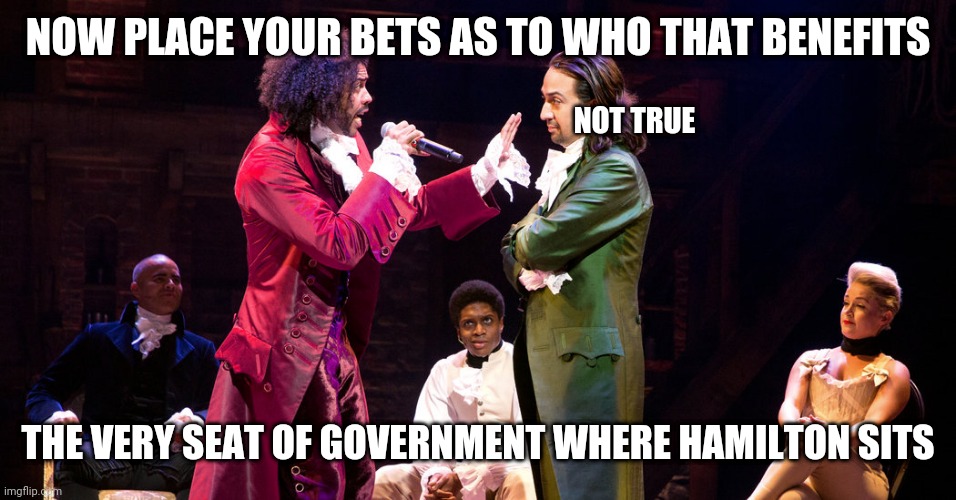 Cabinet Battle #1 | NOW PLACE YOUR BETS AS TO WHO THAT BENEFITS; NOT TRUE; THE VERY SEAT OF GOVERNMENT WHERE HAMILTON SITS | image tagged in cabinet battle 1 | made w/ Imgflip meme maker