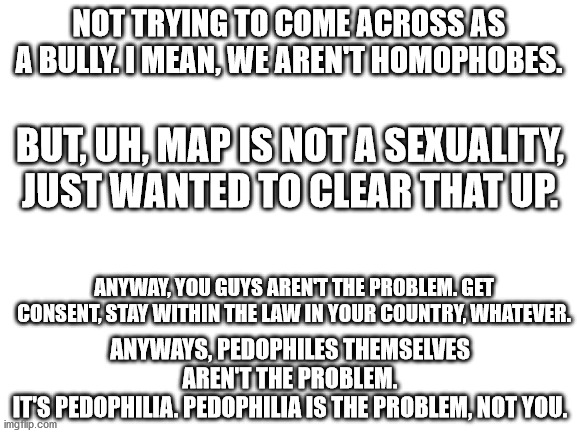 YOU aren't the thing wrong with the world, it is what you practice. Unlike what a lot of anti-MAPs say. I am sorry. | NOT TRYING TO COME ACROSS AS A BULLY. I MEAN, WE AREN'T HOMOPHOBES. BUT, UH, MAP IS NOT A SEXUALITY, JUST WANTED TO CLEAR THAT UP. ANYWAY, YOU GUYS AREN'T THE PROBLEM. GET CONSENT, STAY WITHIN THE LAW IN YOUR COUNTRY, WHATEVER. ANYWAYS, PEDOPHILES THEMSELVES AREN'T THE PROBLEM.
IT'S PEDOPHILIA. PEDOPHILIA IS THE PROBLEM, NOT YOU. | image tagged in blank white template,apology | made w/ Imgflip meme maker