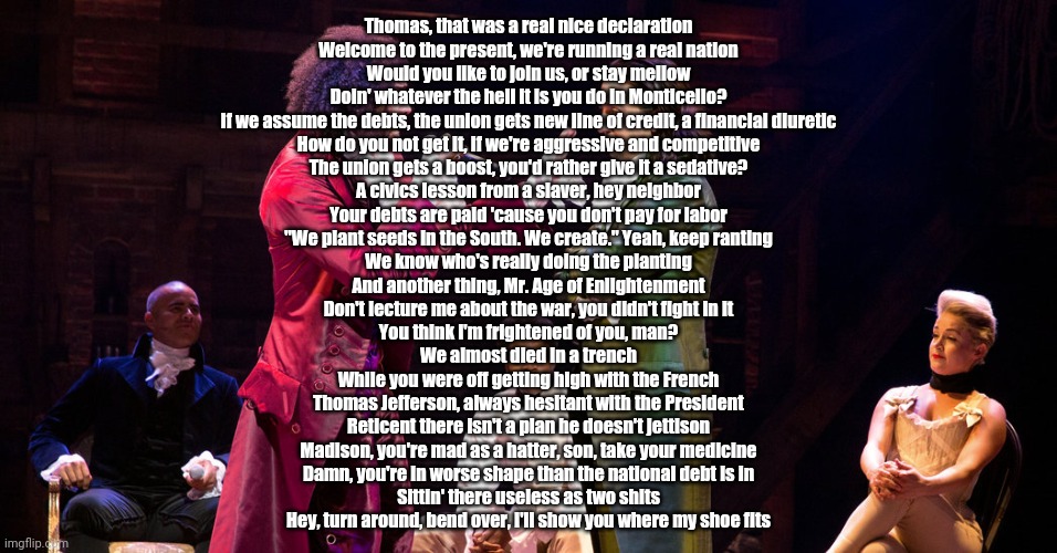 Cabinet Battle #1 | Thomas, that was a real nice declaration
Welcome to the present, we're running a real nation
Would you like to join us, or stay mellow
Doin' whatever the hell it is you do in Monticello?
If we assume the debts, the union gets new line of credit, a financial diuretic
How do you not get it, if we're aggressive and competitive
The union gets a boost, you'd rather give it a sedative?
A civics lesson from a slaver, hey neighbor
Your debts are paid 'cause you don't pay for labor
"We plant seeds in the South. We create." Yeah, keep ranting
We know who's really doing the planting
And another thing, Mr. Age of Enlightenment
Don't lecture me about the war, you didn't fight in it
You think I'm frightened of you, man?
We almost died in a trench
While you were off getting high with the French
Thomas Jefferson, always hesitant with the President
Reticent there isn't a plan he doesn't jettison
Madison, you're mad as a hatter, son, take your medicine
Damn, you're in worse shape than the national debt is in
Sittin' there useless as two shits
Hey, turn around, bend over, I'll show you where my shoe fits | image tagged in cabinet battle 1 | made w/ Imgflip meme maker