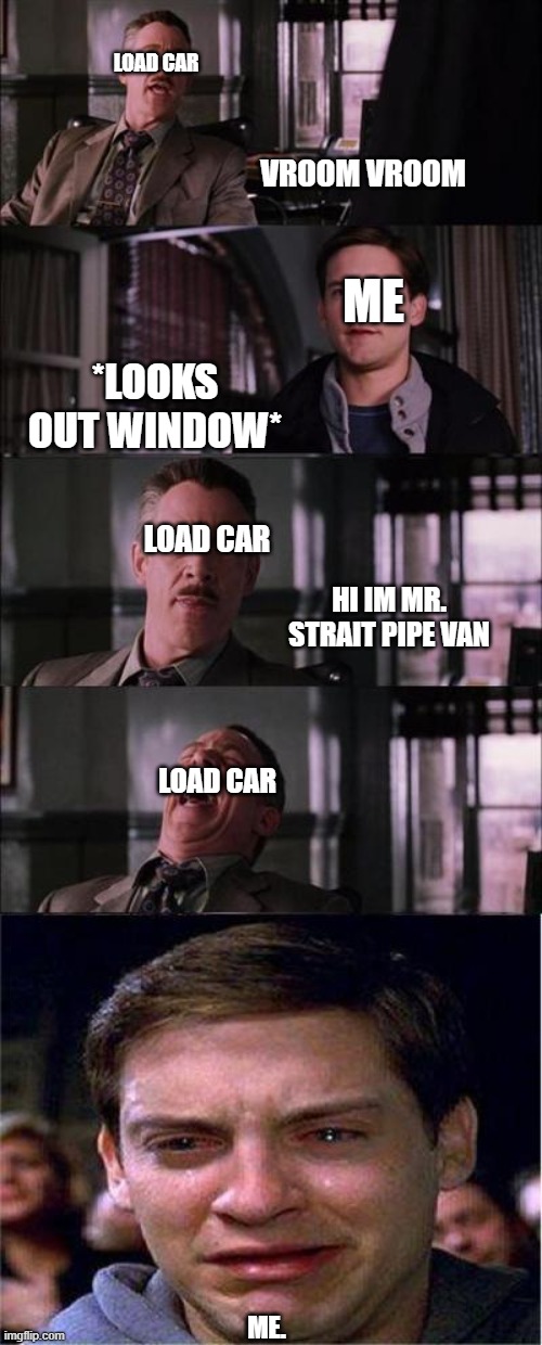 don't tell me you can't relate | LOAD CAR; VROOM VROOM; ME; *LOOKS OUT WINDOW*; LOAD CAR; HI IM MR. STRAIT PIPE VAN; LOAD CAR; ME. | image tagged in memes,peter parker cry,eveil car | made w/ Imgflip meme maker