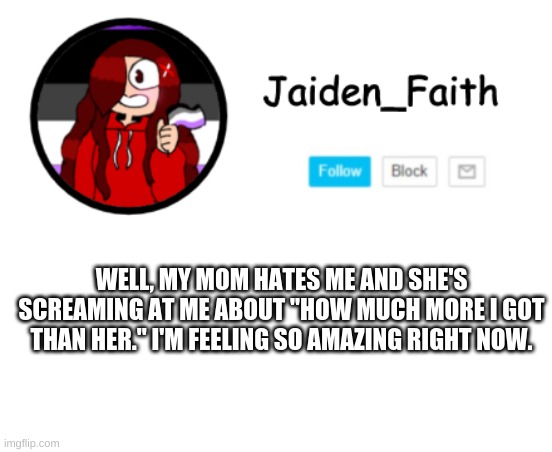 -w- | WELL, MY MOM HATES ME AND SHE'S SCREAMING AT ME ABOUT "HOW MUCH MORE I GOT THAN HER." I'M FEELING SO AMAZING RIGHT NOW. | image tagged in haha being happy go brrrrrr | made w/ Imgflip meme maker