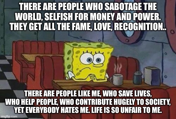 It’s horrible | THERE ARE PEOPLE WHO SABOTAGE THE WORLD, SELFISH FOR MONEY AND POWER. THEY GET ALL THE FAME, LOVE, RECOGNITION.. THERE ARE PEOPLE LIKE ME, WHO SAVE LIVES, WHO HELP PEOPLE, WHO CONTRIBUTE HUGELY TO SOCIETY, YET EVERYBODY HATES ME. LIFE IS SO UNFAIR TO ME. | image tagged in spongebob coffee | made w/ Imgflip meme maker