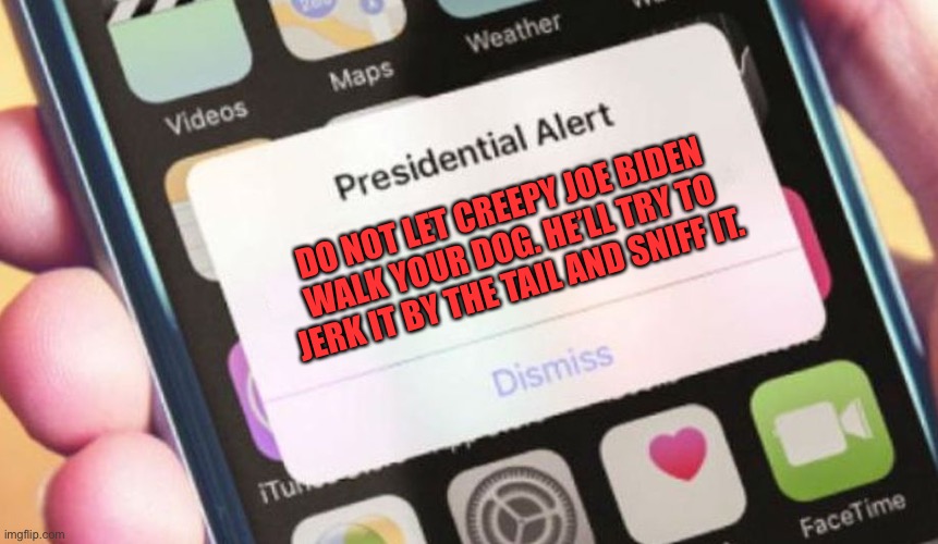 Joe Biden is a weird animal | DO NOT LET CREEPY JOE BIDEN WALK YOUR DOG. HE’LL TRY TO JERK IT BY THE TAIL AND SNIFF IT. | image tagged in memes,presidential alert,joe biden,dog,creepy,sniff | made w/ Imgflip meme maker