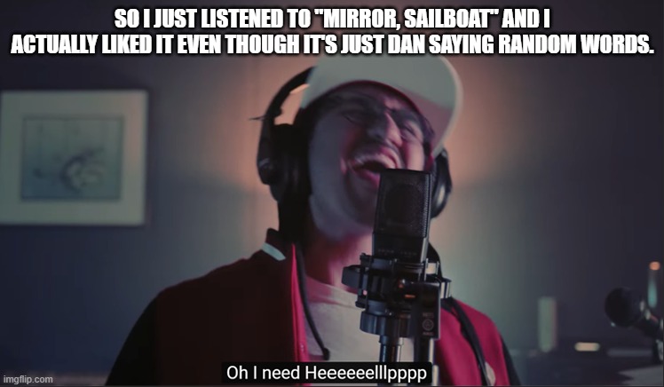 SO I JUST LISTENED TO "MIRROR, SAILBOAT" AND I ACTUALLY LIKED IT EVEN THOUGH IT'S JUST DAN SAYING RANDOM WORDS. | image tagged in i need help | made w/ Imgflip meme maker