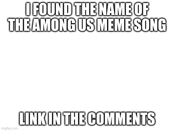 Blank White Template | I FOUND THE NAME OF THE AMONG US MEME SONG; LINK IN THE COMMENTS | image tagged in blank white template,meme song | made w/ Imgflip meme maker