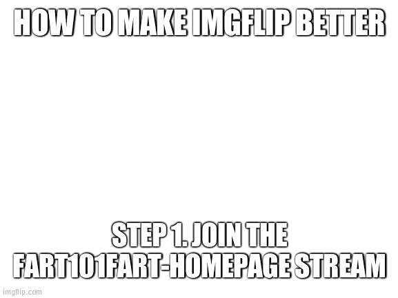 plz join stream it cool | HOW TO MAKE IMGFLIP BETTER; STEP 1. JOIN THE FART101FART-HOMEPAGE STREAM | image tagged in blank white template | made w/ Imgflip meme maker