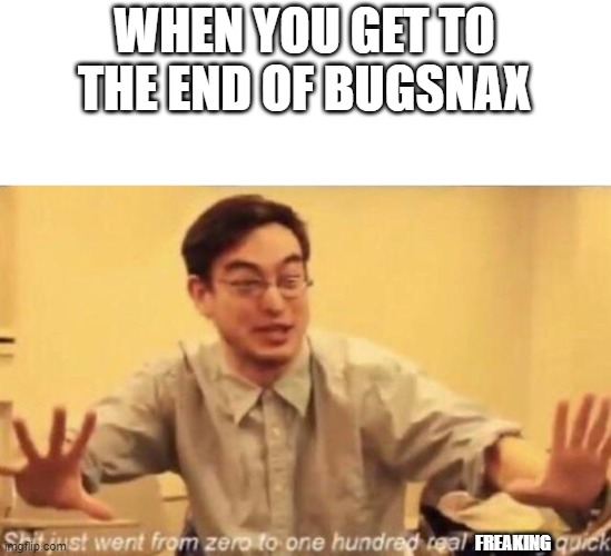 SPOILERS FOR BUGSNAX! SPOOOOIIIIILEEEERRRRSSS FOR BBBUUUUGGGSSSNNNAAAXXXX! | WHEN YOU GET TO THE END OF BUGSNAX; FREAKING | image tagged in shit went form 0 to 100 | made w/ Imgflip meme maker