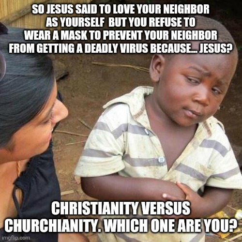 Third World Skeptical Kid Meme | SO JESUS SAID TO LOVE YOUR NEIGHBOR AS YOURSELF  BUT YOU REFUSE TO WEAR A MASK TO PREVENT YOUR NEIGHBOR FROM GETTING A DEADLY VIRUS BECAUSE... JESUS? CHRISTIANITY VERSUS CHURCHIANITY. WHICH ONE ARE YOU? | image tagged in memes,third world skeptical kid | made w/ Imgflip meme maker