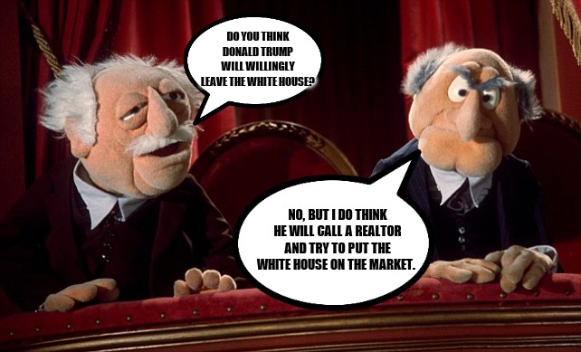 Statler and Waldorf | DO YOU THINK DONALD TRUMP WILL WILLINGLY LEAVE THE WHITE HOUSE? NO, BUT I DO THINK HE WILL CALL A REALTOR AND TRY TO PUT THE WHITE HOUSE ON THE MARKET. | image tagged in statler and waldorf | made w/ Imgflip meme maker