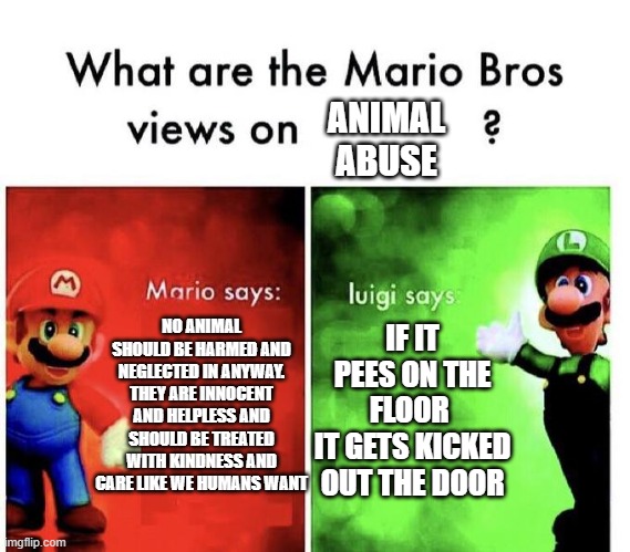 Mario Bros Views |  ANIMAL ABUSE; NO ANIMAL SHOULD BE HARMED AND NEGLECTED IN ANYWAY. THEY ARE INNOCENT AND HELPLESS AND SHOULD BE TREATED WITH KINDNESS AND CARE LIKE WE HUMANS WANT; IF IT PEES ON THE FLOOR 
IT GETS KICKED OUT THE DOOR | image tagged in mario bros views,animal,mario,luigi,funny meme | made w/ Imgflip meme maker