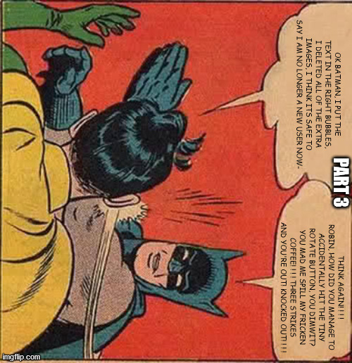 Robin is still, STILL a n00b memester, the heck -_-' | OK BATMAN, I PUT THE TEXT IN THE RIGHT BUBBLES, I DELETED ALL OF THE EXTRA IMAGES, I THINK ITS SAFE TO SAY I AM NO LONGER A NEW USER NOW-; PART 3; THINK AGAIN! ! ! ! ROBIN, HOW DID YOU MANAGE TO ACCIDENTALLY HIT THE TINY ROTATE BUTTON, YOU DIMWIT? YOU MAD ME SPILL MY FRICKEN COFFEE! ! ! ! THREE STRIKES AND YOU'RE OUT! KNOCKED OUT! ! ! ! | image tagged in memes,batman slapping robin,strike,new user,fail,spin | made w/ Imgflip meme maker