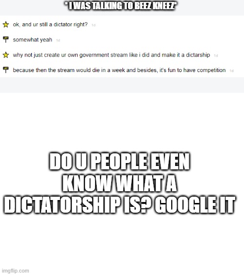 * I WAS TALKING TO BEEZ KNEEZ*; DO U PEOPLE EVEN KNOW WHAT A DICTATORSHIP IS? GOOGLE IT | image tagged in blank white template | made w/ Imgflip meme maker