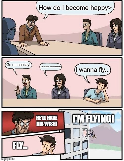 When you really want to fly... | How do I become happy>; Go on holiday! Go watch some Neflix! I wanna fly... I'M FLYING! HE'LL HAVE HIS WISH! FLY... | image tagged in memes,boardroom meeting suggestion | made w/ Imgflip meme maker