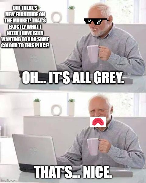 Me buying new furniture | OH! THERE'S NEW FURNITURE ON THE MARKET! THAT'S EXACTLY WHAT I NEED! I HAVE BEEN WANTING TO ADD SOME COLOUR TO THIS PLACE! OH... IT'S ALL GREY. THAT'S... NICE. | image tagged in memes,hide the pain harold | made w/ Imgflip meme maker