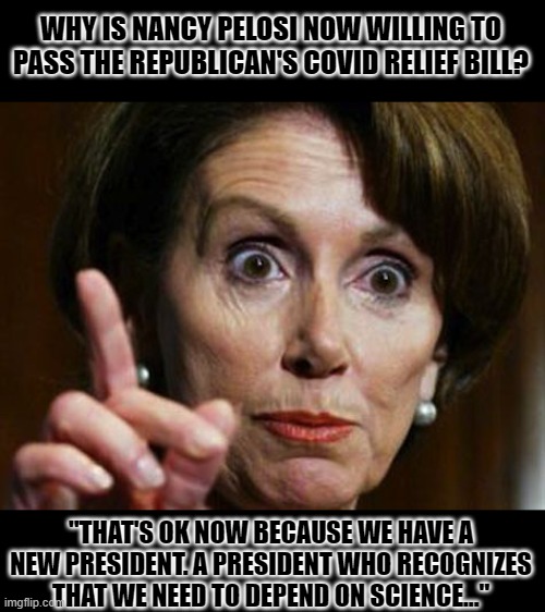 Nancy lied, people died. | WHY IS NANCY PELOSI NOW WILLING TO PASS THE REPUBLICAN'S COVID RELIEF BILL? "THAT'S OK NOW BECAUSE WE HAVE A NEW PRESIDENT. A PRESIDENT WHO RECOGNIZES THAT WE NEED TO DEPEND ON SCIENCE..." | image tagged in nancy pelosi no spending problem,hypocrisy,innocent hostages,evil | made w/ Imgflip meme maker