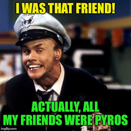 Fire Marshall Bill Burns | I WAS THAT FRIEND! ACTUALLY, ALL MY FRIENDS WERE PYROS | image tagged in fire marshall bill burns | made w/ Imgflip meme maker