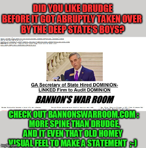 The DS corporates seriously thought they'd cow us by changing the content?  Seeing SB's visuals alone will make you laugh :-D | DID YOU LIKE DRUDGE BEFORE IT GOT ABRUPTLY TAKEN OVER 
BY THE DEEP STATE'S BOYS? CHECK OUT BANNONSWARROOM.COM :
 MORE SPINE THAN DRUDGE, AND IT EVEN THAT OLD HOMEY 
VISUAL FEEL TO MAKE A STATEMENT  ;-) | image tagged in liberal media,deep state,stop the steal,drudge report,information warfare,trump 2020 | made w/ Imgflip meme maker