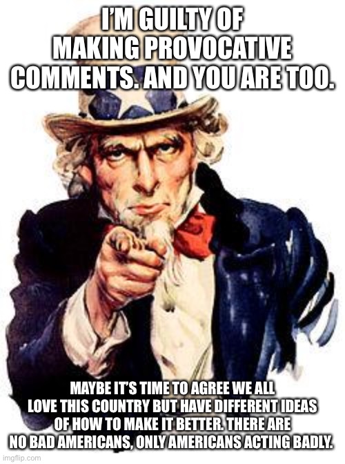 Thank You! | I’M GUILTY OF MAKING PROVOCATIVE COMMENTS. AND YOU ARE TOO. MAYBE IT’S TIME TO AGREE WE ALL LOVE THIS COUNTRY BUT HAVE DIFFERENT IDEAS OF HOW TO MAKE IT BETTER. THERE ARE NO BAD AMERICANS, ONLY AMERICANS ACTING BADLY. | image tagged in thank you | made w/ Imgflip meme maker