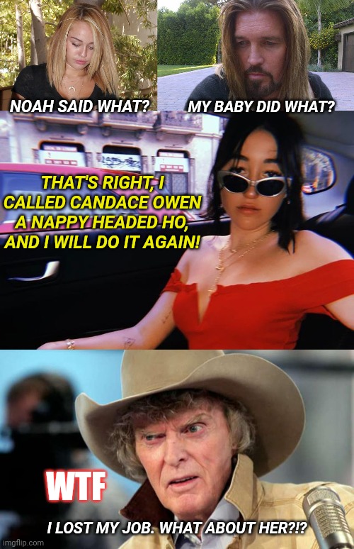 Cyrus Family Values... | MY BABY DID WHAT? NOAH SAID WHAT? THAT'S RIGHT, I CALLED CANDACE OWEN A NAPPY HEADED HO, AND I WILL DO IT AGAIN! WTF; I LOST MY JOB. WHAT ABOUT HER?!? | image tagged in candace owen,miley cyrus,noah cyrus,liberal hypocrisy,racism,don imus | made w/ Imgflip meme maker