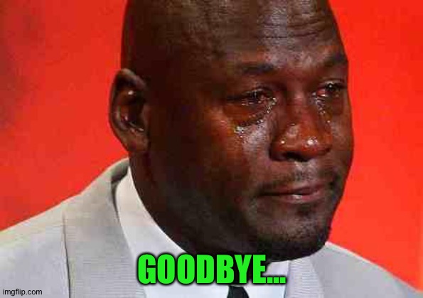 crying michael jordan | GOODBYE... | image tagged in crying michael jordan | made w/ Imgflip meme maker