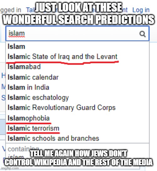 Tell Me Again How Jews Don't Control Wikipedia And The Rest Of The Media | JUST LOOK AT THESE WONDERFUL SEARCH PREDICTIONS; TELL ME AGAIN HOW JEWS DON'T CONTROL WIKIPEDIA AND THE REST OF THE MEDIA | image tagged in wikipedia,islamophobia,jew,jews,mainstream media,biased media | made w/ Imgflip meme maker