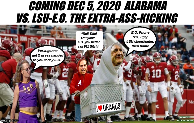 Alabama vs. LSU 2020 Coach Ed Orgeron and LSU Football Team gets Demolished! |  COMING DEC 5, 2020  ALABAMA VS. LSU-E.O. THE EXTRA-ASS-KICKING; E.O. Phone 911, ugly LSU cheerleader, then home; “Roll Tide! F*** you!”  E.O. you better call 911 Bitch! Yer-a-gonna get 2 asses handed to you today E.O. MEME BY: PAUL PALMIERI | image tagged in alabama football,lsu tigers,nick saban,ed orgeron,hilarious memes,college football | made w/ Imgflip meme maker