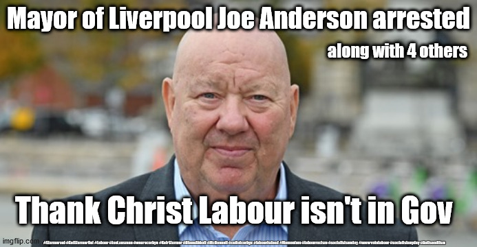 Labour Joe Anderson | Mayor of Liverpool Joe Anderson arrested; along with 4 others; Thank Christ Labour isn't in Gov; #Starmerout #GetStarmerOut #Labour #JonLansman #wearecorbyn #KeirStarmer #DianeAbbott #McDonnell #cultofcorbyn #labourisdead #Momentum #labourracism #socialistsunday #nevervotelabour #socialistanyday #Antisemitism | image tagged in starmer corbyn labour party,labourisdead cultofcorbyn,anti semitism semite,corona virus covid19,nhs test track trace | made w/ Imgflip meme maker