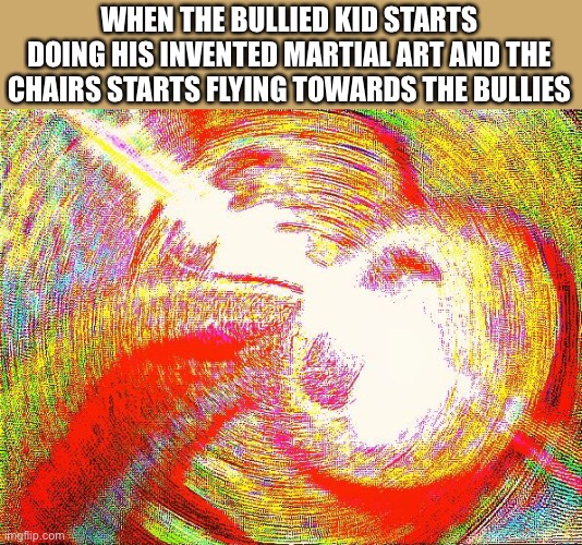 Deep fried hell |  WHEN THE BULLIED KID STARTS DOING HIS INVENTED MARTIAL ART AND THE CHAIRS STARTS FLYING TOWARDS THE BULLIES | image tagged in deep fried hell,invented martial art,school,bully | made w/ Imgflip meme maker