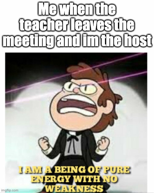 BEING OF PURE ENERGY | Me when the teacher leaves the meeting and im the host | image tagged in being of pure energy | made w/ Imgflip meme maker