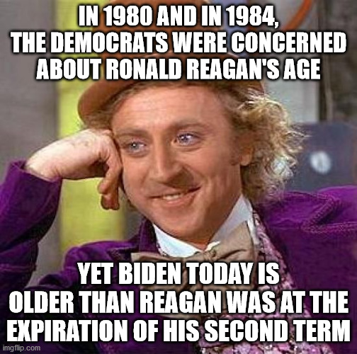 And yet, nobody on the left seems the least bit concerned | IN 1980 AND IN 1984, THE DEMOCRATS WERE CONCERNED ABOUT RONALD REAGAN'S AGE; YET BIDEN TODAY IS OLDER THAN REAGAN WAS AT THE EXPIRATION OF HIS SECOND TERM | image tagged in memes,creepy condescending wonka,reagan,biden | made w/ Imgflip meme maker