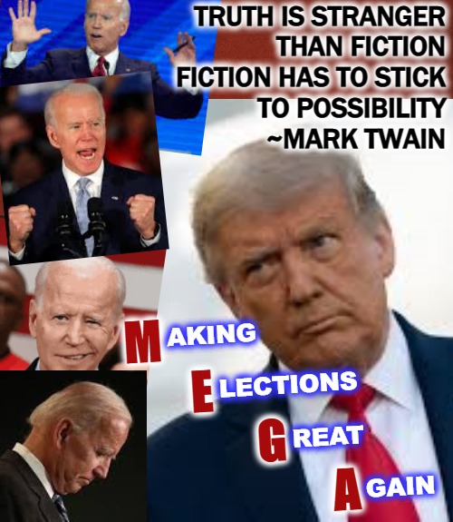 M.E.G.A. | TRUTH IS STRANGER

THAN FICTION
FICTION HAS TO STICK

TO POSSIBILITY
             ~MARK TWAIN; M     
       E     
              G
                      A; AKING


   
                        LECTIONS


   
                                 REAT
   
                                                  GAIN | image tagged in election fraud,2020 elections,obama biden,trump 2020,sad joe biden,donald trump thug life | made w/ Imgflip meme maker