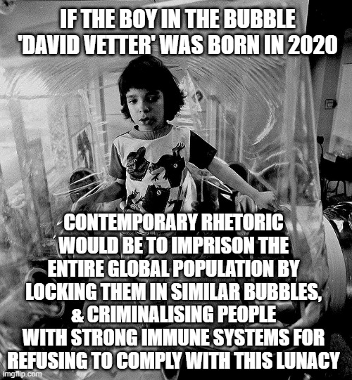 Lockdown Reality | IF THE BOY IN THE BUBBLE 'DAVID VETTER' WAS BORN IN 2020; CONTEMPORARY RHETORIC WOULD BE TO IMPRISON THE ENTIRE GLOBAL POPULATION BY LOCKING THEM IN SIMILAR BUBBLES, & CRIMINALISING PEOPLE WITH STRONG IMMUNE SYSTEMS FOR REFUSING TO COMPLY WITH THIS LUNACY | image tagged in covid-19,covid19,lockdown,vaccines,conspiracy keanu | made w/ Imgflip meme maker