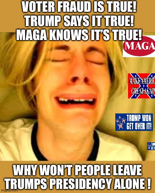 Deny, deny, deny, The Trump is my President I won’t except reality MAGA crazies go into overdrive | VOTER FRAUD IS TRUE! 
TRUMP SAYS IT TRUE!
MAGA KNOWS IT’S TRUE! WHY WON’T PEOPLE LEAVE TRUMPS PRESIDENCY ALONE ! | image tagged in donald trump,crying,maga,trump supporters,denial,joe biden | made w/ Imgflip meme maker