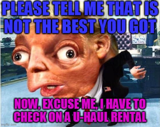 mocking trump | PLEASE TELL ME THAT IS
NOT THE BEST YOU GOT NOW, EXCUSE ME, I HAVE TO
CHECK ON A U-HAUL RENTAL | image tagged in mocking trump | made w/ Imgflip meme maker