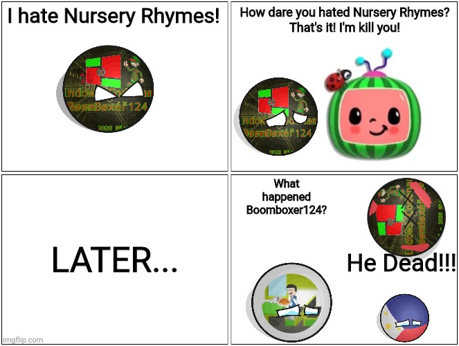 dead | I hate Nursery Rhymes! How dare you hated Nursery Rhymes?
That's it! I'm kill you! LATER... What happened Boomboxer124? He Dead!!! | image tagged in memes,blank comic panel 2x2,cocomelon | made w/ Imgflip meme maker
